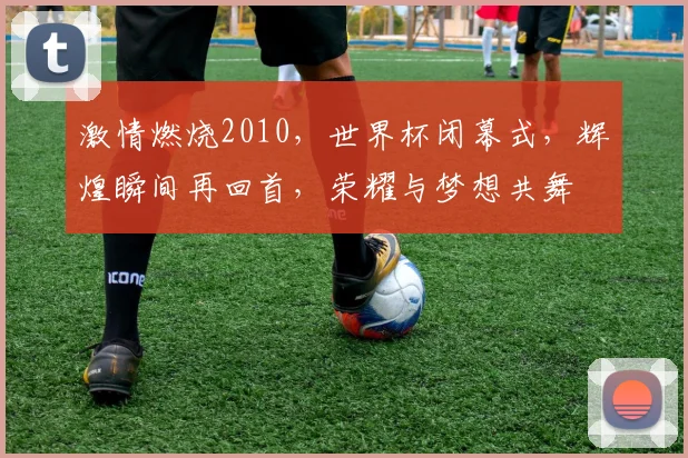 激情燃烧2010，世界杯闭幕式，辉煌瞬间再回首，荣耀与梦想共舞