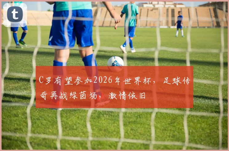 C罗有望参加2026年世界杯，足球传奇再战绿茵场，激情依旧
