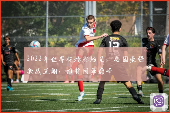 2022年世界杯精彩纷呈，各国豪强激战正酣，谁将问鼎巅峰