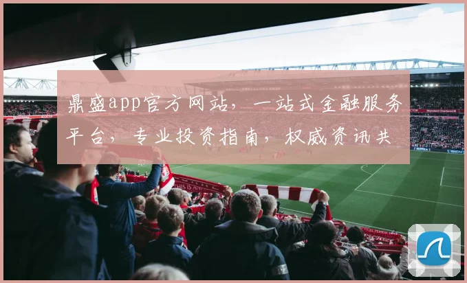 鼎盛app官方网站，一站式金融服务平台，专业投资指南，权威资讯共享，便捷操作体验，三重保障。