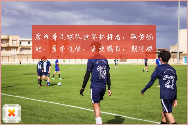 摩洛哥足球队世界杯排名，强势崛起，勇夺佳绩，备受瞩目，期待辉煌